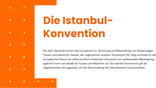 Textauszug Istanbul-Konvention: Mit dem &Uuml;bereinkommen des Europarats zur Verh&uuml;tung und Bek&auml;mpfung von Gewalt gegen Frauen und h&auml;uslicher Gewalt, der sogenannten Istanbul-Konvention (IK), liegt erstmals f&uuml;r den europ&auml;ischen Raum ein v&ouml;lkerrechtlich bindendes Instrument zur umfassenden Bek&auml;mpfung jeglicher Form von Gewalt an Frauen und M&auml;dchen vor. Die Istanbul-Konvention gilt als wegweisendes Vertragswerk, um die Gleichstellung der Geschlechter voranzutreiben.
